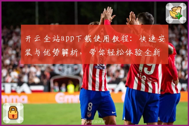 开云全站app下载使用教程:快速安装与优势解析,带你轻松体验全新功能