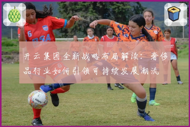 开云集团全新战略布局解读：奢侈品行业如何引领可持续发展潮流