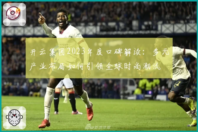 开云集团2023年度口碑解读：多元产业布局如何引领全球时尚潮流