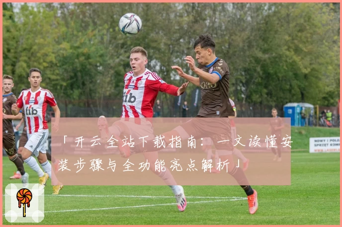 「开云全站下载指南：一文读懂安装步骤与全功能亮点解析」