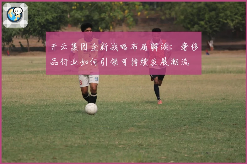 开云集团全新战略布局解读：奢侈品行业如何引领可持续发展潮流