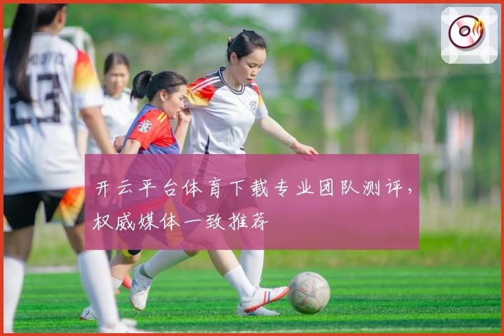 开云平台体育下载专业团队测评，权威媒体一致推荐