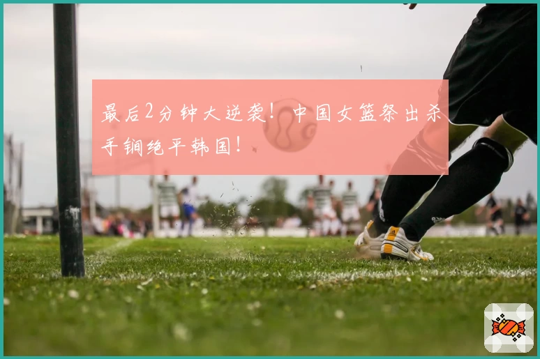 最后2分钟大逆袭！中国女篮祭出杀手锏绝平韩国！
