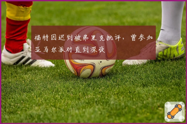 福特因迟到被弗里克批评,曾参加亚马尔派对直到深夜