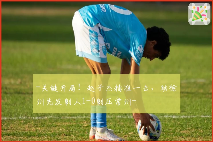 -关键开局！赵子杰精准一击，助徐州先发制人1-0制压常州-