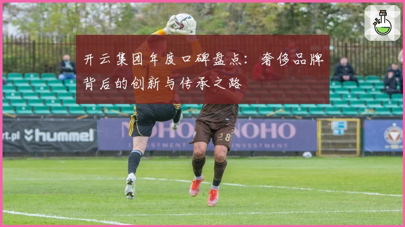 开云集团年度口碑盘点：奢侈品牌背后的创新与传承之路