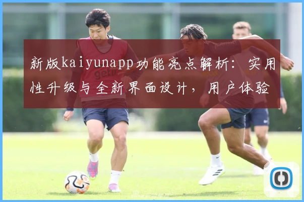 新版kaiyunapp功能亮点解析：实用性升级与全新界面设计，用户体验更进一步