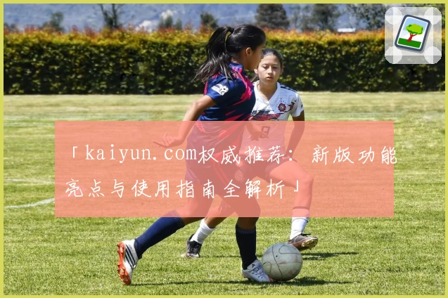 「kaiyun.com权威推荐：新版功能亮点与使用指南全解析」