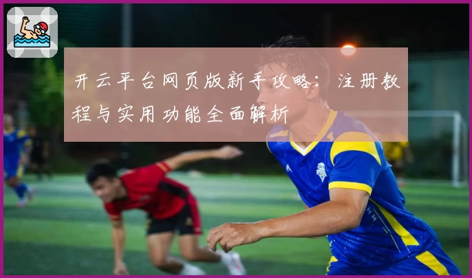 开云平台网页版新手攻略：注册教程与实用功能全面解析