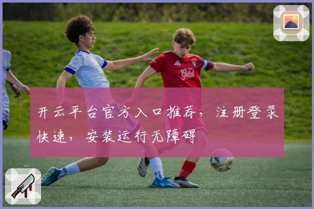 开云平台官方入口推荐，注册登录快速，安装运行无障碍
