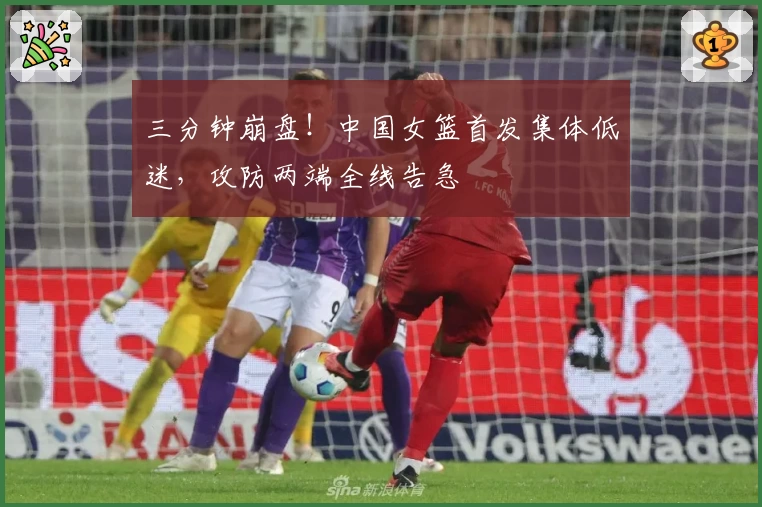 三分钟崩盘！中国女篮首发集体低迷，攻防两端全线告急