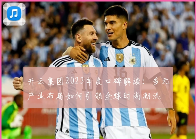 开云集团2023年度口碑解读：多元产业布局如何引领全球时尚潮流